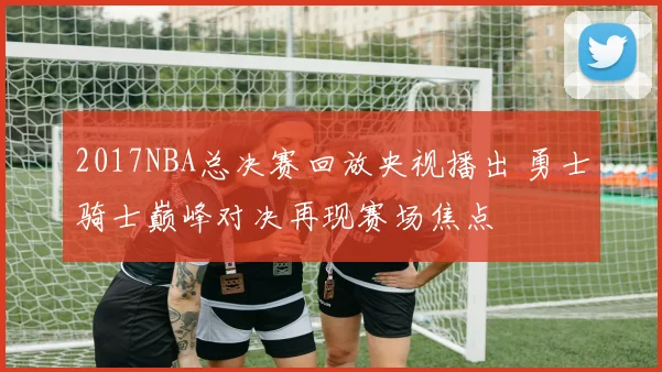 2017NBA总决赛回放央视播出 勇士骑士巅峰对决再现赛场焦点
