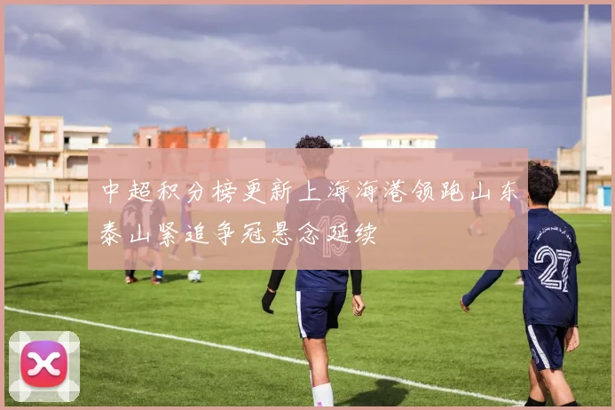 中超积分榜更新上海海港领跑山东泰山紧追争冠悬念延续