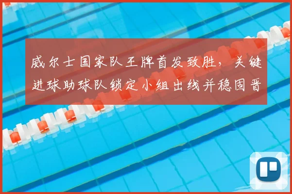 威尔士国家队王牌首发致胜，关键进球助球队锁定小组出线并稳固晋级前景