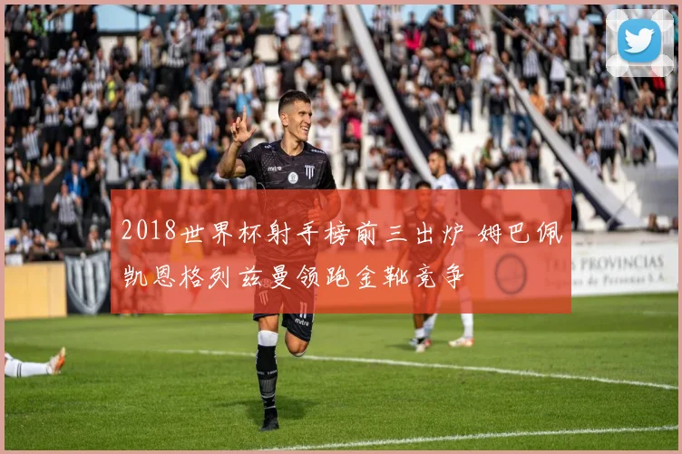 2018世界杯射手榜前三出炉 姆巴佩凯恩格列兹曼领跑金靴竞争