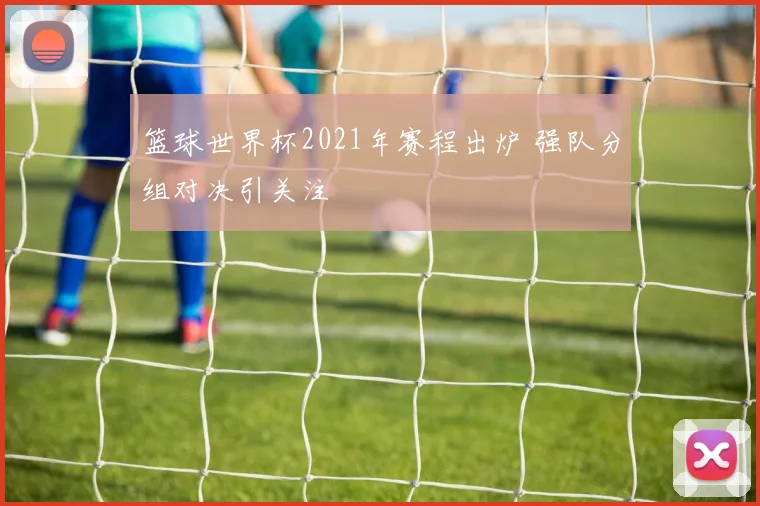 篮球世界杯2021年赛程出炉 强队分组对决引关注