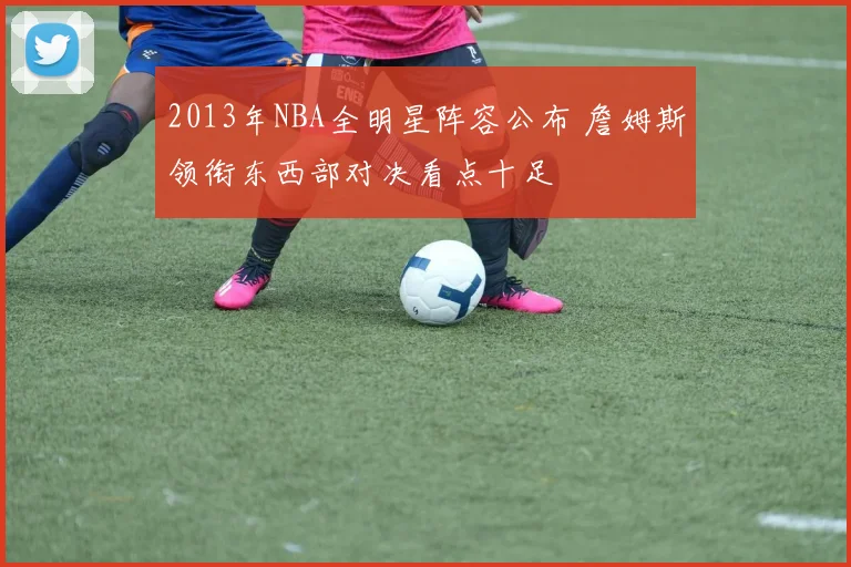 2013年NBA全明星阵容公布 詹姆斯领衔东西部对决看点十足