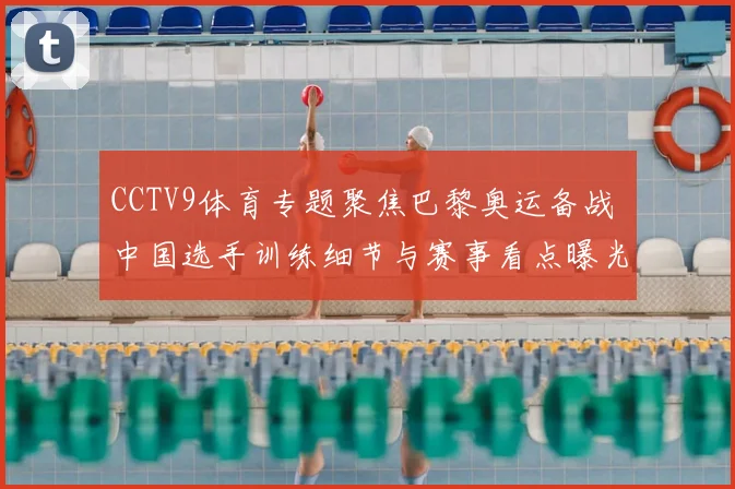 CCTV9体育专题聚焦巴黎奥运备战 中国选手训练细节与赛事看点曝光