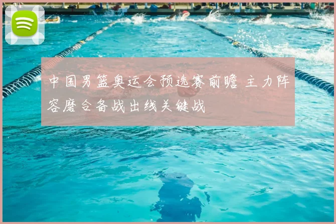 中国男篮奥运会预选赛前瞻 主力阵容磨合备战出线关键战