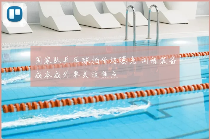 国家队乒乓球拍价格曝光 训练装备成本成外界关注焦点