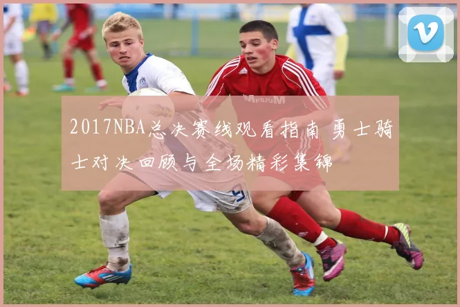 2017NBA总决赛线观看指南 勇士骑士对决回顾与全场精彩集锦