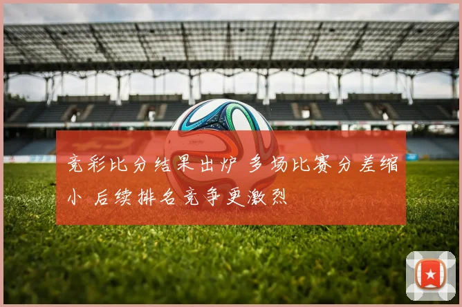竞彩比分结果出炉 多场比赛分差缩小 后续排名竞争更激烈