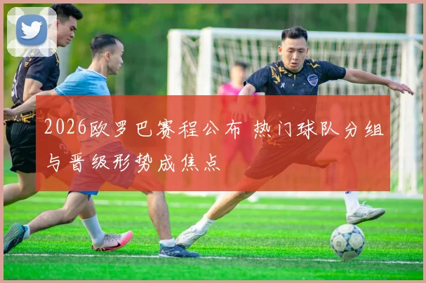 2026欧罗巴赛程公布 热门球队分组与晋级形势成焦点