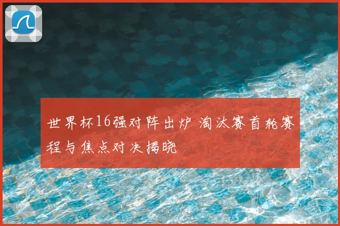 世界杯16强对阵出炉 淘汰赛首轮赛程与焦点对决揭晓