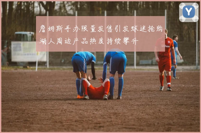 詹姆斯手办限量发售引发球迷抢购湖人周边产品热度持续攀升