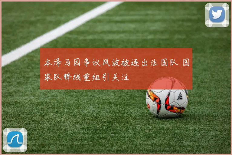 本泽马因争议风波被逐出法国队 国家队锋线重组引关注