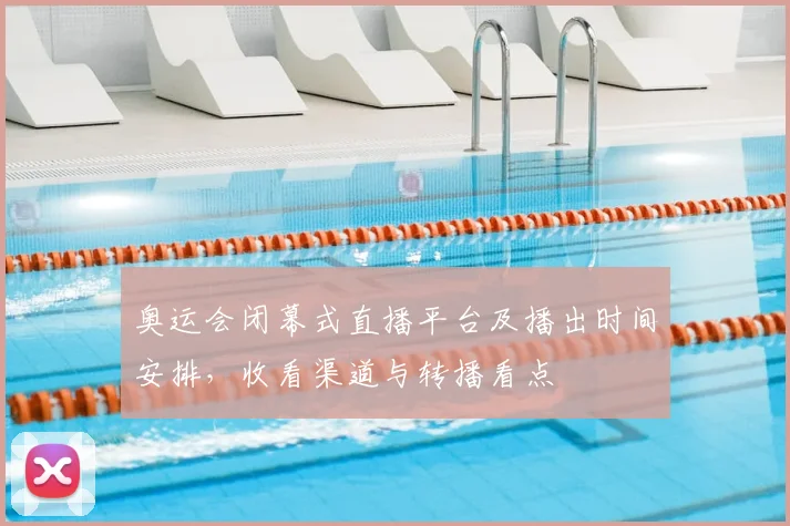 奥运会闭幕式直播平台及播出时间安排，收看渠道与转播看点