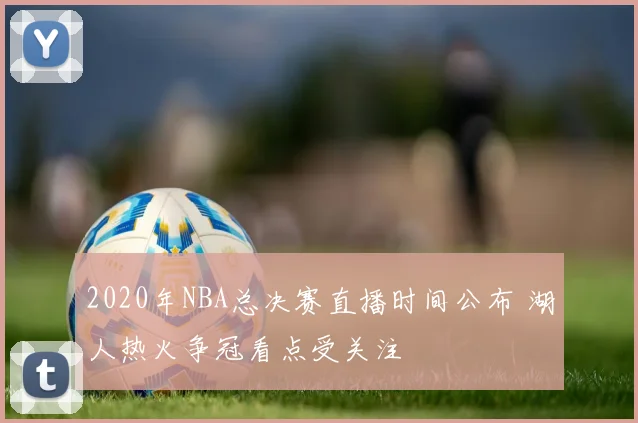 2020年NBA总决赛直播时间公布 湖人热火争冠看点受关注