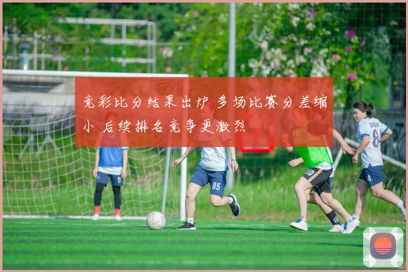 竞彩比分结果出炉 多场比赛分差缩小 后续排名竞争更激烈
