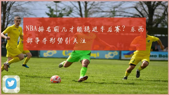 NBA排名前几才能稳进季后赛？东西部争夺形势引关注