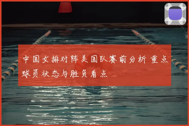中国女排对阵美国队赛前分析 重点球员状态与胜负看点