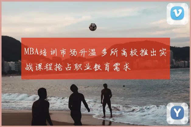 MBA培训市场升温 多所高校推出实战课程抢占职业教育需求