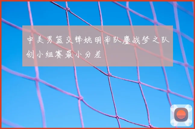 中美男篮交锋姚明率队鏖战梦之队创小组赛最小分差