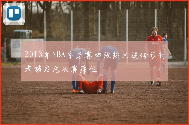 2013年NBA季后赛回放热火逆转步行者锁定总决赛席位
