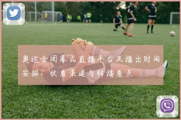 奥运会闭幕式直播平台及播出时间安排，收看渠道与转播看点