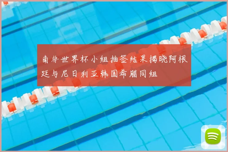 南非世界杯小组抽签结果揭晓阿根廷与尼日利亚韩国希腊同组