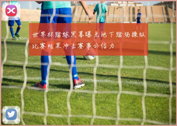 世界杯赌球黑幕曝光地下赌场操纵比赛结果冲击赛事公信力