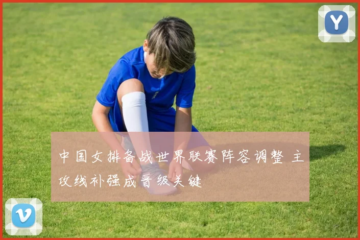 中国女排备战世界联赛阵容调整 主攻线补强成晋级关键