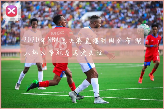 2020年NBA总决赛直播时间公布 湖人热火争冠看点受关注