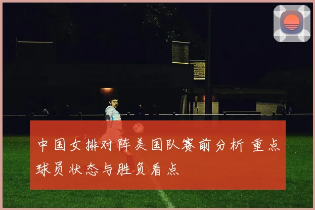 中国女排对阵美国队赛前分析 重点球员状态与胜负看点