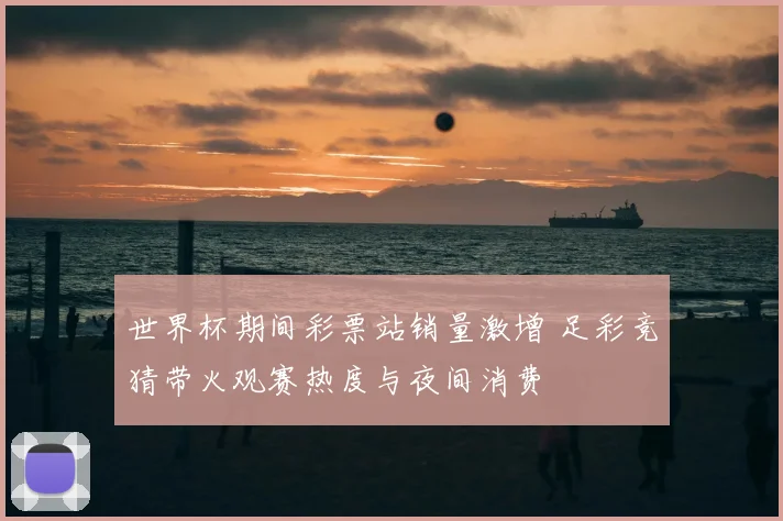 世界杯期间彩票站销量激增 足彩竞猜带火观赛热度与夜间消费