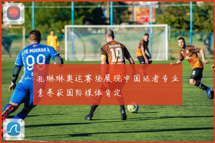 孔琳琳奥运赛场展现中国记者专业素养获国际媒体肯定