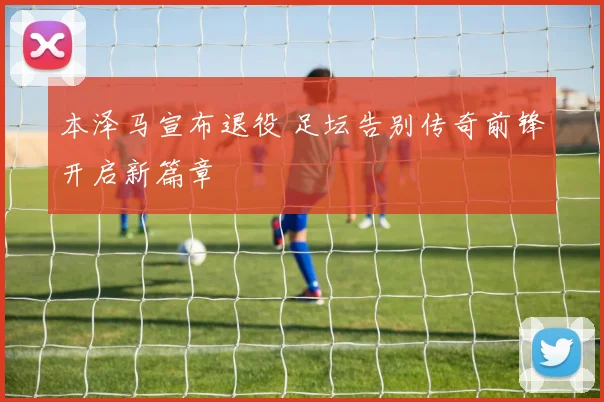 本泽马宣布退役 足坛告别传奇前锋开启新篇章