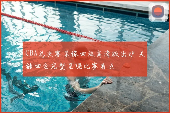 CBA总决赛录像回放高清版出炉 关键回合完整呈现比赛看点