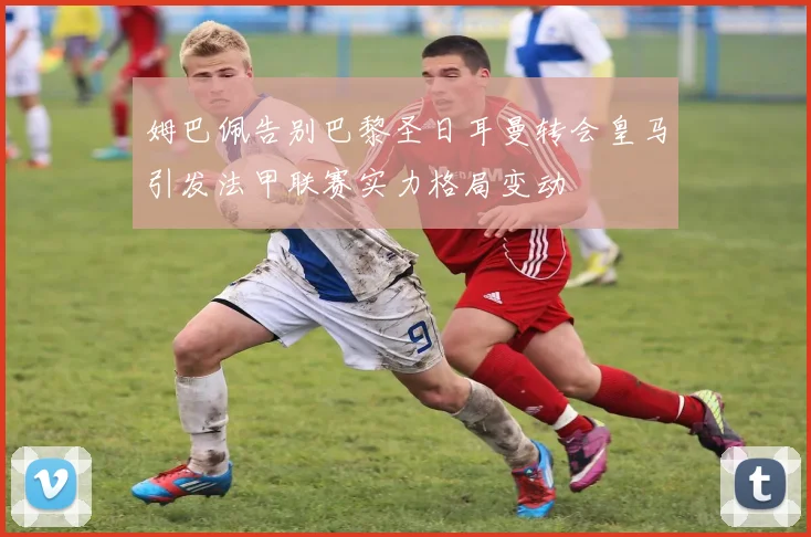 姆巴佩告别巴黎圣日耳曼转会皇马引发法甲联赛实力格局变动