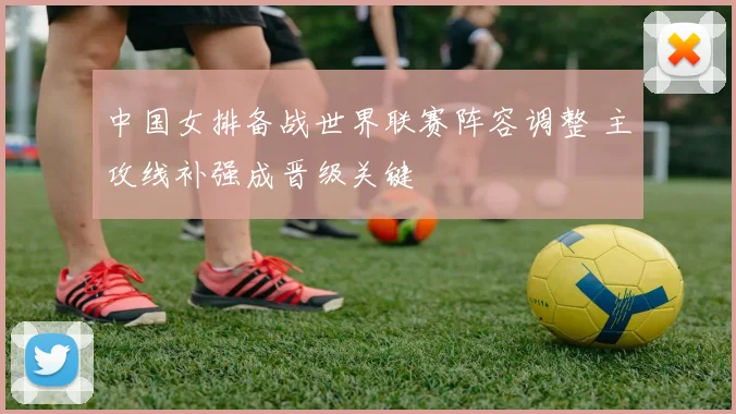 中国女排备战世界联赛阵容调整 主攻线补强成晋级关键