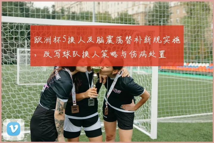 欧洲杯5换人及脑震荡替补新规实施，改写球队换人策略与伤病处置