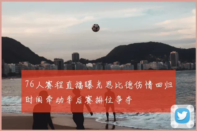 76人赛程直播曝光恩比德伤情回归时间牵动季后赛排位争夺