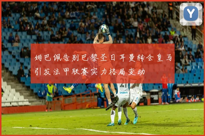 姆巴佩告别巴黎圣日耳曼转会皇马引发法甲联赛实力格局变动