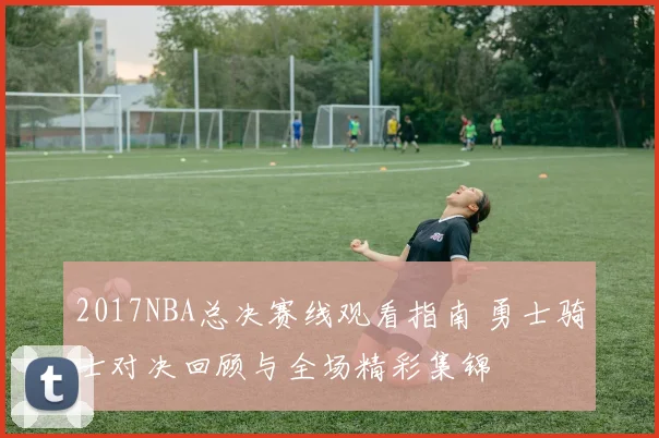 2017NBA总决赛线观看指南 勇士骑士对决回顾与全场精彩集锦