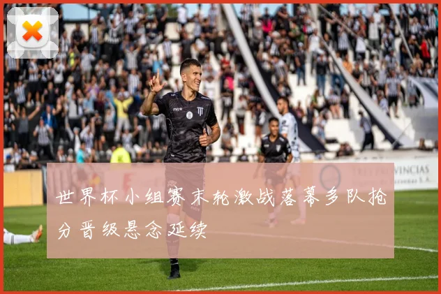 世界杯小组赛末轮激战落幕多队抢分晋级悬念延续