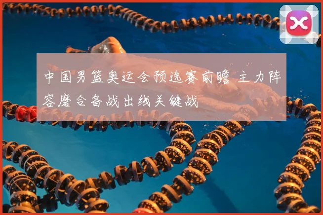 中国男篮奥运会预选赛前瞻 主力阵容磨合备战出线关键战