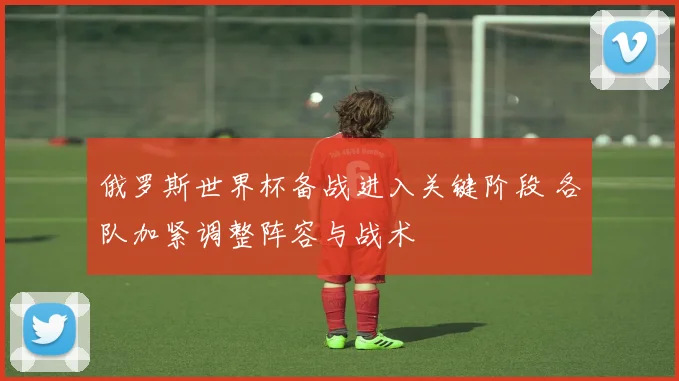 俄罗斯世界杯备战进入关键阶段 各队加紧调整阵容与战术