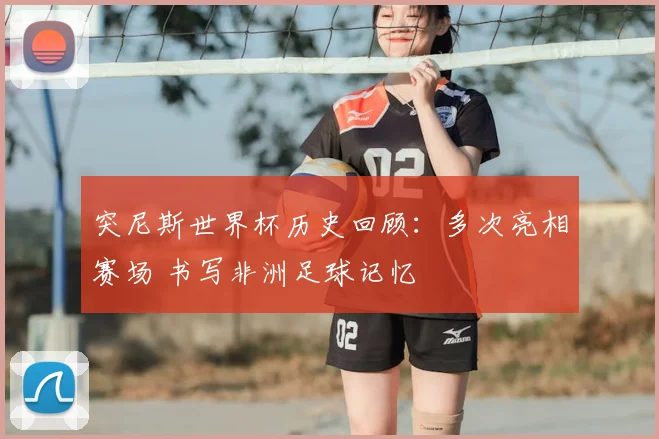 突尼斯世界杯历史回顾：多次亮相赛场 书写非洲足球记忆