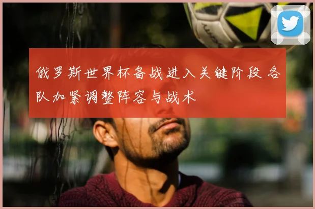 俄罗斯世界杯备战进入关键阶段 各队加紧调整阵容与战术