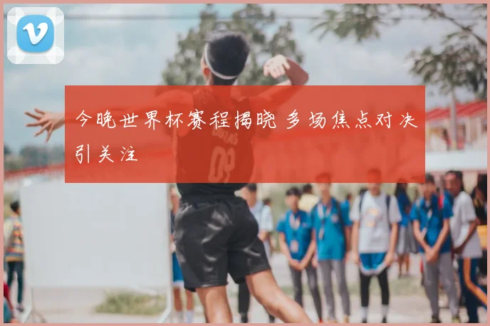 今晚世界杯赛程揭晓 多场焦点对决引关注