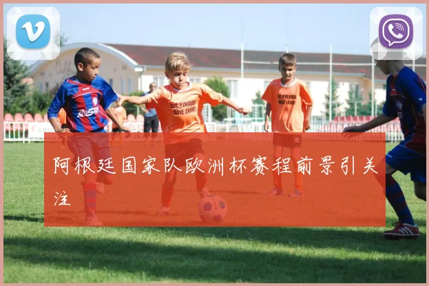 阿根廷国家队欧洲杯赛程前景引关注