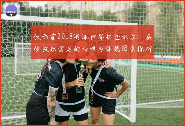 张雨霏2018游泳世界杯全记录：成绩波动背后的心理与体能因素探析