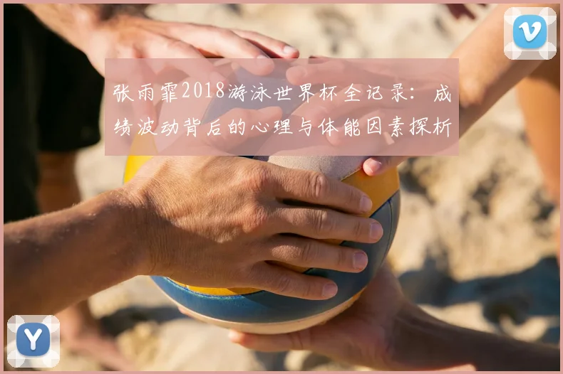 张雨霏2018游泳世界杯全记录：成绩波动背后的心理与体能因素探析