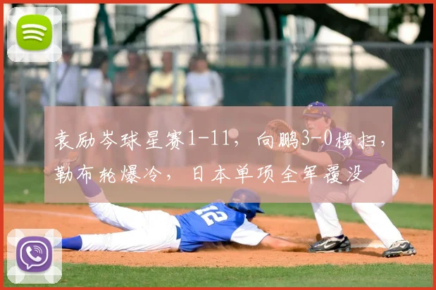 袁励岑球星赛1-11，向鹏3-0横扫，勒布轮爆冷，日本单项全军覆没