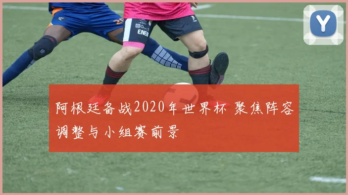 阿根廷备战2020年世界杯 聚焦阵容调整与小组赛前景